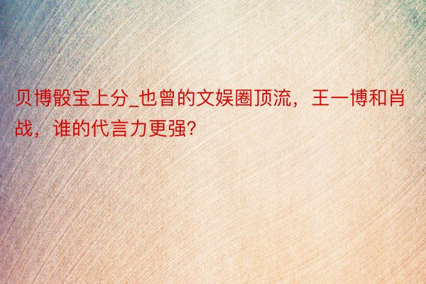 贝博骰宝上分_也曾的文娱圈顶流，王一博和肖战，谁的代言力更强？