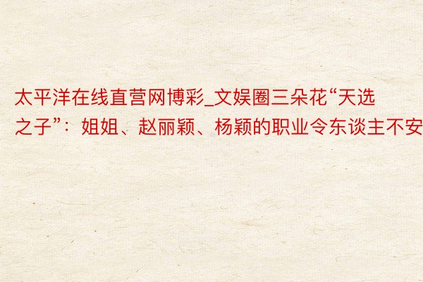 太平洋在线直营网博彩_文娱圈三朵花“天选之子”：姐姐、赵丽颖、杨颖的职业令东谈主不安
