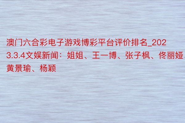 澳门六合彩电子游戏博彩平台评价排名_2023.3.4文娱新闻：姐姐、王一博、张子枫、佟丽娅、黄景瑜、杨颖
