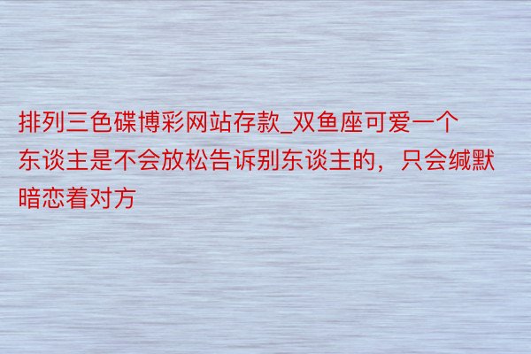 排列三色碟博彩网站存款_双鱼座可爱一个东谈主是不会放松告诉别东谈主的，只会缄默暗恋着对方