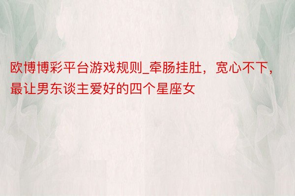 欧博博彩平台游戏规则_牵肠挂肚，宽心不下，最让男东谈主爱好的四个星座女