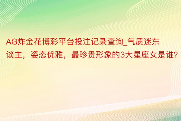 AG炸金花博彩平台投注记录查询_气质迷东谈主，姿态优雅，最珍贵形象的3大星座女是谁？