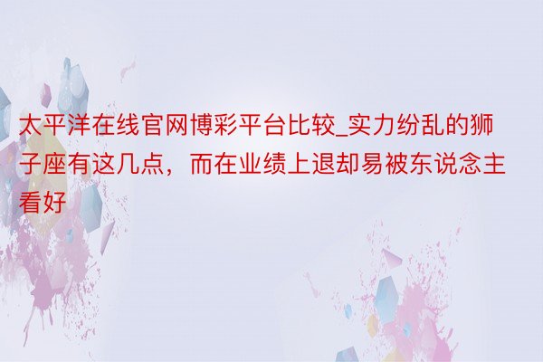 太平洋在线官网博彩平台比较_实力纷乱的狮子座有这几点，而在业绩上退却易被东说念主看好