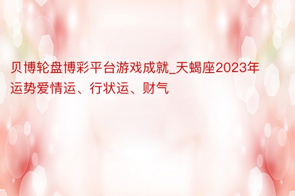贝博轮盘博彩平台游戏成就_天蝎座2023年运势爱情运、行状运、财气