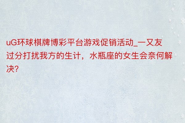 uG环球棋牌博彩平台游戏促销活动_一又友过分打扰我方的生计，水瓶座的女生会奈何解决？