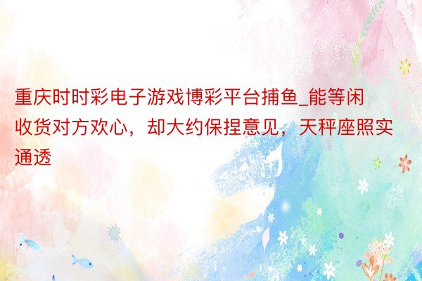 重庆时时彩电子游戏博彩平台捕鱼_能等闲收货对方欢心，却大约保捏意见，天秤座照实通透