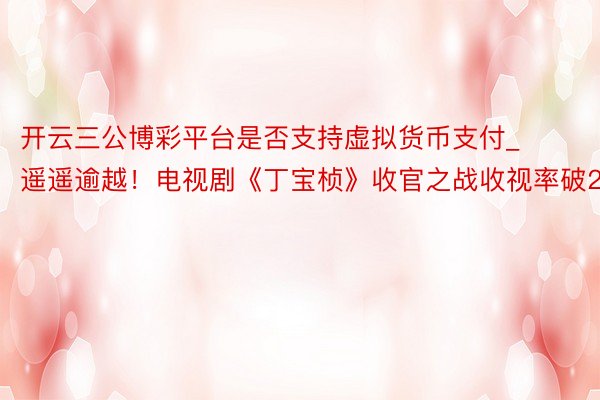 开云三公博彩平台是否支持虚拟货币支付_遥遥逾越！电视剧《丁宝桢》收官之战收视率破2