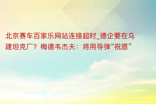 北京赛车百家乐网站连接超时_德企要在乌建坦克厂？梅德韦杰夫：将用导弹“祝愿”