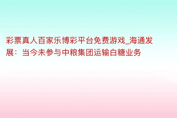 彩票真人百家乐博彩平台免费游戏_海通发展：当今未参与中粮集团运输白糖业务